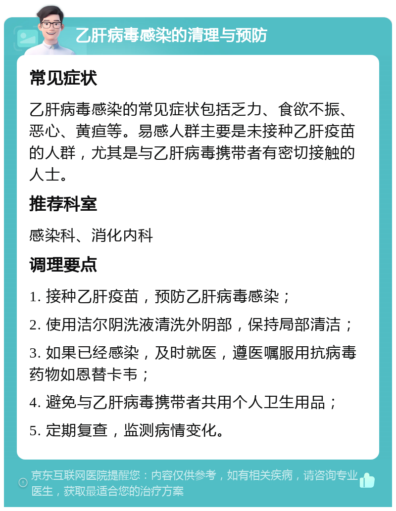 乙肝病毒感染的清理与预防 常见症状 乙肝病毒感染的常见症状包括乏力、食欲不振、恶心、黄疸等。易感人群主要是未接种乙肝疫苗的人群，尤其是与乙肝病毒携带者有密切接触的人士。 推荐科室 感染科、消化内科 调理要点 1. 接种乙肝疫苗，预防乙肝病毒感染； 2. 使用洁尔阴洗液清洗外阴部，保持局部清洁； 3. 如果已经感染，及时就医，遵医嘱服用抗病毒药物如恩替卡韦； 4. 避免与乙肝病毒携带者共用个人卫生用品； 5. 定期复查，监测病情变化。