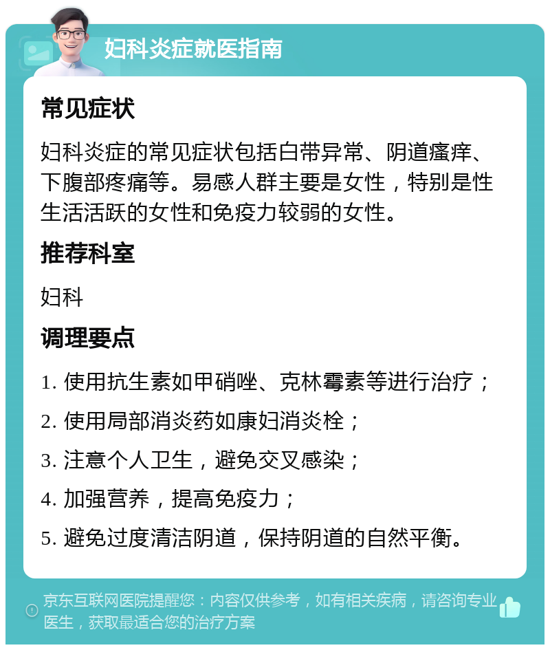 妇科炎症就医指南 常见症状 妇科炎症的常见症状包括白带异常、阴道瘙痒、下腹部疼痛等。易感人群主要是女性，特别是性生活活跃的女性和免疫力较弱的女性。 推荐科室 妇科 调理要点 1. 使用抗生素如甲硝唑、克林霉素等进行治疗； 2. 使用局部消炎药如康妇消炎栓； 3. 注意个人卫生，避免交叉感染； 4. 加强营养，提高免疫力； 5. 避免过度清洁阴道，保持阴道的自然平衡。