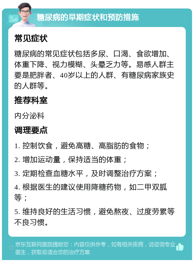 糖尿病的早期症状和预防措施 常见症状 糖尿病的常见症状包括多尿、口渴、食欲增加、体重下降、视力模糊、头晕乏力等。易感人群主要是肥胖者、40岁以上的人群、有糖尿病家族史的人群等。 推荐科室 内分泌科 调理要点 1. 控制饮食，避免高糖、高脂肪的食物； 2. 增加运动量，保持适当的体重； 3. 定期检查血糖水平，及时调整治疗方案； 4. 根据医生的建议使用降糖药物，如二甲双胍等； 5. 维持良好的生活习惯，避免熬夜、过度劳累等不良习惯。