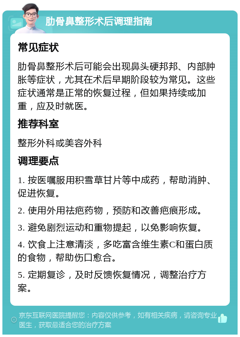 肋骨鼻整形术后调理指南 常见症状 肋骨鼻整形术后可能会出现鼻头硬邦邦、内部肿胀等症状，尤其在术后早期阶段较为常见。这些症状通常是正常的恢复过程，但如果持续或加重，应及时就医。 推荐科室 整形外科或美容外科 调理要点 1. 按医嘱服用积雪草甘片等中成药，帮助消肿、促进恢复。 2. 使用外用祛疤药物，预防和改善疤痕形成。 3. 避免剧烈运动和重物提起，以免影响恢复。 4. 饮食上注意清淡，多吃富含维生素C和蛋白质的食物，帮助伤口愈合。 5. 定期复诊，及时反馈恢复情况，调整治疗方案。