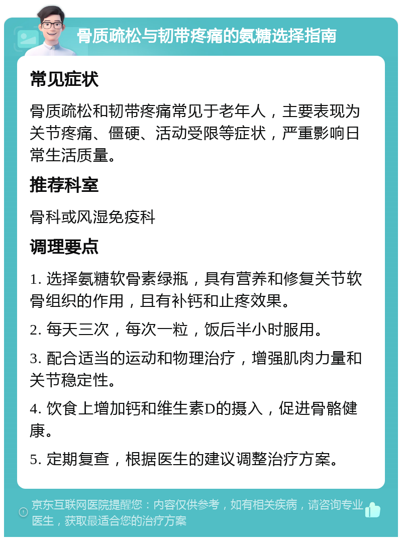 骨质疏松与韧带疼痛的氨糖选择指南 常见症状 骨质疏松和韧带疼痛常见于老年人，主要表现为关节疼痛、僵硬、活动受限等症状，严重影响日常生活质量。 推荐科室 骨科或风湿免疫科 调理要点 1. 选择氨糖软骨素绿瓶，具有营养和修复关节软骨组织的作用，且有补钙和止疼效果。 2. 每天三次，每次一粒，饭后半小时服用。 3. 配合适当的运动和物理治疗，增强肌肉力量和关节稳定性。 4. 饮食上增加钙和维生素D的摄入，促进骨骼健康。 5. 定期复查，根据医生的建议调整治疗方案。