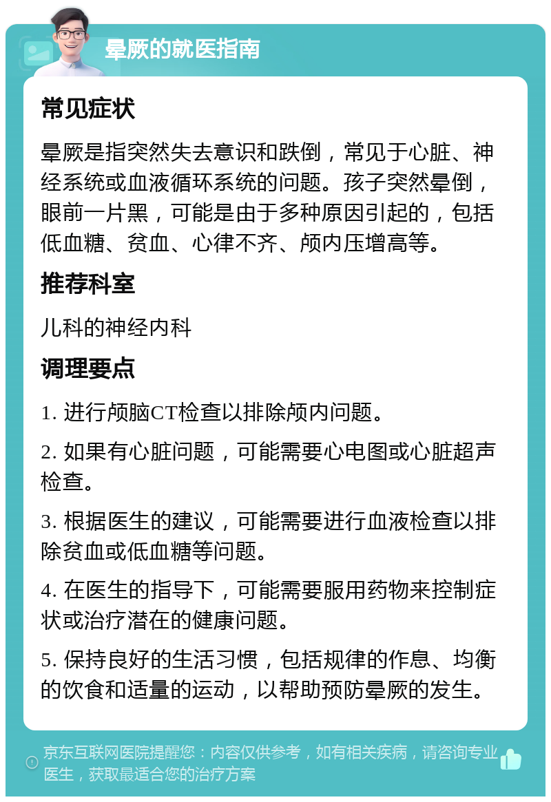 晕厥的就医指南 常见症状 晕厥是指突然失去意识和跌倒，常见于心脏、神经系统或血液循环系统的问题。孩子突然晕倒，眼前一片黑，可能是由于多种原因引起的，包括低血糖、贫血、心律不齐、颅内压增高等。 推荐科室 儿科的神经内科 调理要点 1. 进行颅脑CT检查以排除颅内问题。 2. 如果有心脏问题，可能需要心电图或心脏超声检查。 3. 根据医生的建议，可能需要进行血液检查以排除贫血或低血糖等问题。 4. 在医生的指导下，可能需要服用药物来控制症状或治疗潜在的健康问题。 5. 保持良好的生活习惯，包括规律的作息、均衡的饮食和适量的运动，以帮助预防晕厥的发生。