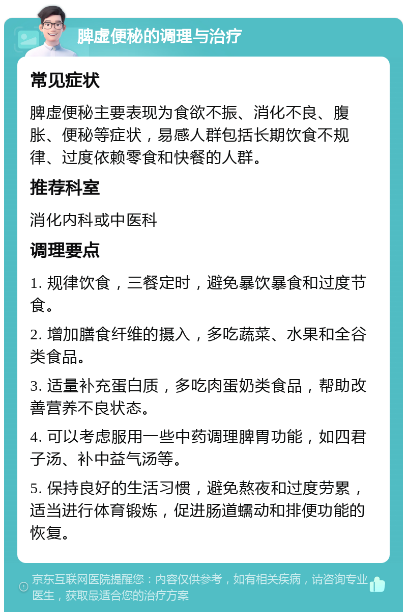 脾虚便秘的调理与治疗 常见症状 脾虚便秘主要表现为食欲不振、消化不良、腹胀、便秘等症状，易感人群包括长期饮食不规律、过度依赖零食和快餐的人群。 推荐科室 消化内科或中医科 调理要点 1. 规律饮食，三餐定时，避免暴饮暴食和过度节食。 2. 增加膳食纤维的摄入，多吃蔬菜、水果和全谷类食品。 3. 适量补充蛋白质，多吃肉蛋奶类食品，帮助改善营养不良状态。 4. 可以考虑服用一些中药调理脾胃功能，如四君子汤、补中益气汤等。 5. 保持良好的生活习惯，避免熬夜和过度劳累，适当进行体育锻炼，促进肠道蠕动和排便功能的恢复。