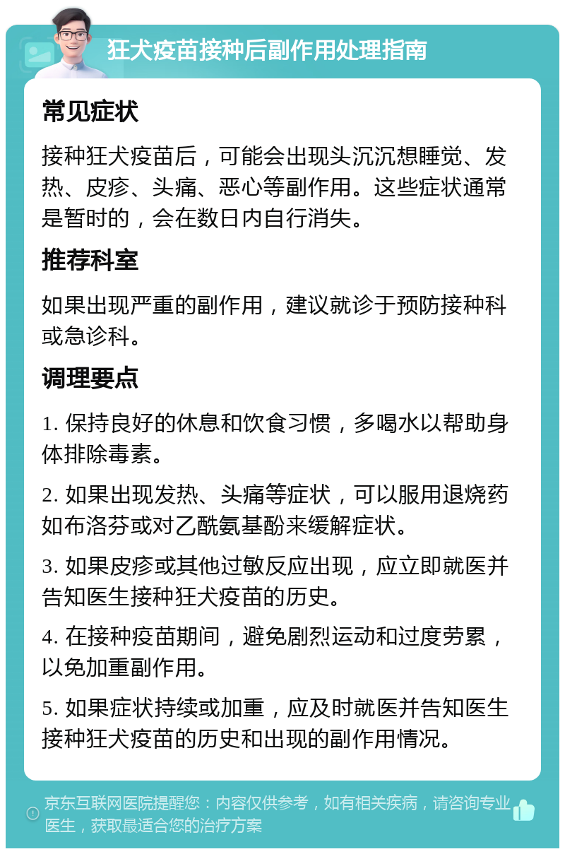 狂犬疫苗接种后副作用处理指南 常见症状 接种狂犬疫苗后，可能会出现头沉沉想睡觉、发热、皮疹、头痛、恶心等副作用。这些症状通常是暂时的，会在数日内自行消失。 推荐科室 如果出现严重的副作用，建议就诊于预防接种科或急诊科。 调理要点 1. 保持良好的休息和饮食习惯，多喝水以帮助身体排除毒素。 2. 如果出现发热、头痛等症状，可以服用退烧药如布洛芬或对乙酰氨基酚来缓解症状。 3. 如果皮疹或其他过敏反应出现，应立即就医并告知医生接种狂犬疫苗的历史。 4. 在接种疫苗期间，避免剧烈运动和过度劳累，以免加重副作用。 5. 如果症状持续或加重，应及时就医并告知医生接种狂犬疫苗的历史和出现的副作用情况。