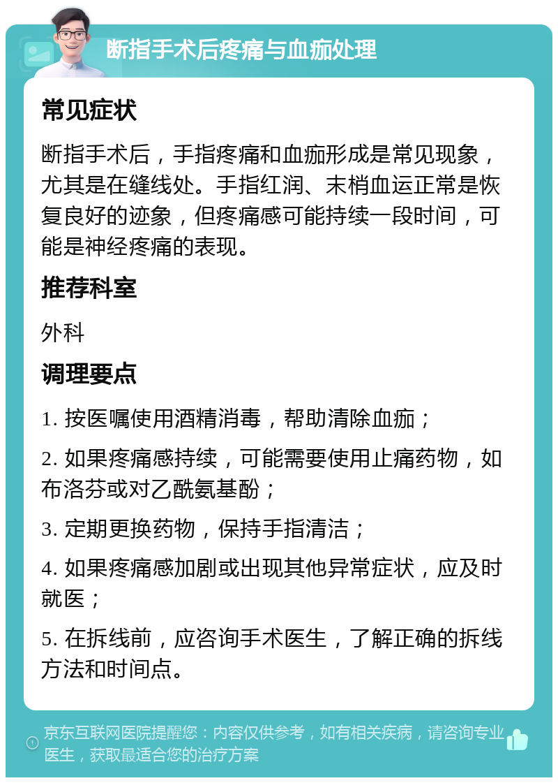 断指手术后疼痛与血痂处理 常见症状 断指手术后，手指疼痛和血痂形成是常见现象，尤其是在缝线处。手指红润、末梢血运正常是恢复良好的迹象，但疼痛感可能持续一段时间，可能是神经疼痛的表现。 推荐科室 外科 调理要点 1. 按医嘱使用酒精消毒，帮助清除血痂； 2. 如果疼痛感持续，可能需要使用止痛药物，如布洛芬或对乙酰氨基酚； 3. 定期更换药物，保持手指清洁； 4. 如果疼痛感加剧或出现其他异常症状，应及时就医； 5. 在拆线前，应咨询手术医生，了解正确的拆线方法和时间点。