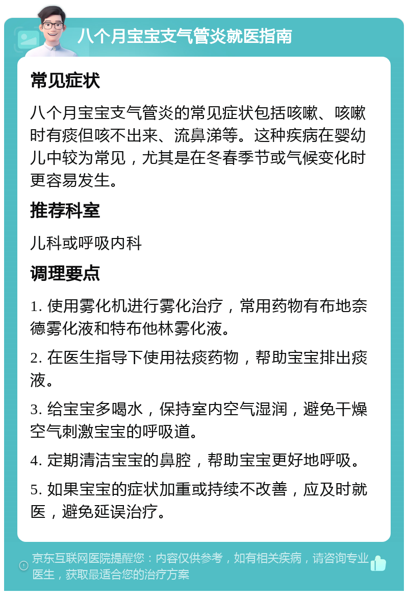 八个月宝宝支气管炎就医指南 常见症状 八个月宝宝支气管炎的常见症状包括咳嗽、咳嗽时有痰但咳不出来、流鼻涕等。这种疾病在婴幼儿中较为常见，尤其是在冬春季节或气候变化时更容易发生。 推荐科室 儿科或呼吸内科 调理要点 1. 使用雾化机进行雾化治疗，常用药物有布地奈德雾化液和特布他林雾化液。 2. 在医生指导下使用祛痰药物，帮助宝宝排出痰液。 3. 给宝宝多喝水，保持室内空气湿润，避免干燥空气刺激宝宝的呼吸道。 4. 定期清洁宝宝的鼻腔，帮助宝宝更好地呼吸。 5. 如果宝宝的症状加重或持续不改善，应及时就医，避免延误治疗。