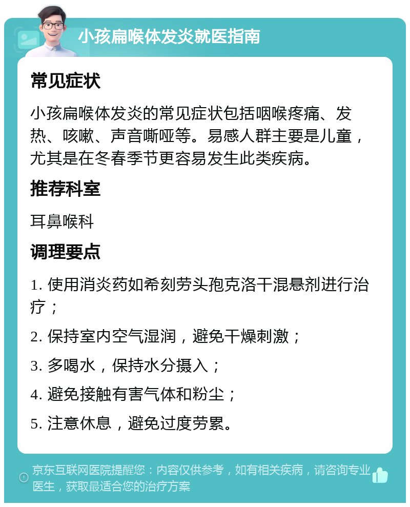 小孩扁喉体发炎就医指南 常见症状 小孩扁喉体发炎的常见症状包括咽喉疼痛、发热、咳嗽、声音嘶哑等。易感人群主要是儿童，尤其是在冬春季节更容易发生此类疾病。 推荐科室 耳鼻喉科 调理要点 1. 使用消炎药如希刻劳头孢克洛干混悬剂进行治疗； 2. 保持室内空气湿润，避免干燥刺激； 3. 多喝水，保持水分摄入； 4. 避免接触有害气体和粉尘； 5. 注意休息，避免过度劳累。