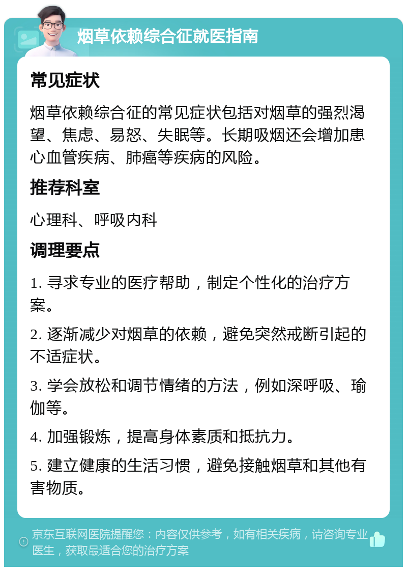 烟草依赖综合征就医指南 常见症状 烟草依赖综合征的常见症状包括对烟草的强烈渴望、焦虑、易怒、失眠等。长期吸烟还会增加患心血管疾病、肺癌等疾病的风险。 推荐科室 心理科、呼吸内科 调理要点 1. 寻求专业的医疗帮助，制定个性化的治疗方案。 2. 逐渐减少对烟草的依赖，避免突然戒断引起的不适症状。 3. 学会放松和调节情绪的方法，例如深呼吸、瑜伽等。 4. 加强锻炼，提高身体素质和抵抗力。 5. 建立健康的生活习惯，避免接触烟草和其他有害物质。