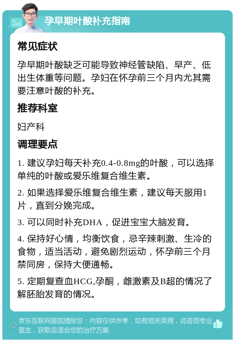 孕早期叶酸补充指南 常见症状 孕早期叶酸缺乏可能导致神经管缺陷、早产、低出生体重等问题。孕妇在怀孕前三个月内尤其需要注意叶酸的补充。 推荐科室 妇产科 调理要点 1. 建议孕妇每天补充0.4-0.8mg的叶酸，可以选择单纯的叶酸或爱乐维复合维生素。 2. 如果选择爱乐维复合维生素，建议每天服用1片，直到分娩完成。 3. 可以同时补充DHA，促进宝宝大脑发育。 4. 保持好心情，均衡饮食，忌辛辣刺激、生冷的食物，适当活动，避免剧烈运动，怀孕前三个月禁同房，保持大便通畅。 5. 定期复查血HCG,孕酮，雌激素及B超的情况了解胚胎发育的情况。