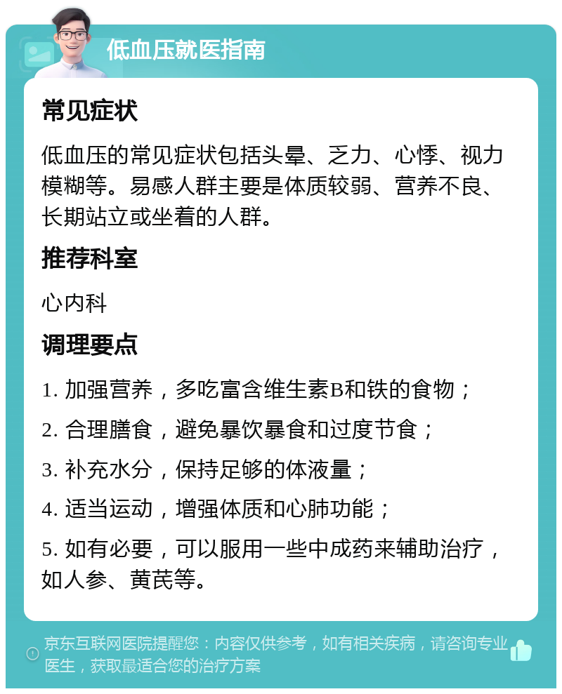 低血压就医指南 常见症状 低血压的常见症状包括头晕、乏力、心悸、视力模糊等。易感人群主要是体质较弱、营养不良、长期站立或坐着的人群。 推荐科室 心内科 调理要点 1. 加强营养，多吃富含维生素B和铁的食物； 2. 合理膳食，避免暴饮暴食和过度节食； 3. 补充水分，保持足够的体液量； 4. 适当运动，增强体质和心肺功能； 5. 如有必要，可以服用一些中成药来辅助治疗，如人参、黄芪等。