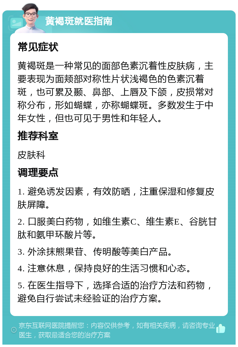 黄褐斑就医指南 常见症状 黄褐斑是一种常见的面部色素沉着性皮肤病，主要表现为面颊部对称性片状浅褐色的色素沉着斑，也可累及颞、鼻部、上唇及下颌，皮损常对称分布，形如蝴蝶，亦称蝴蝶斑。多数发生于中年女性，但也可见于男性和年轻人。 推荐科室 皮肤科 调理要点 1. 避免诱发因素，有效防晒，注重保湿和修复皮肤屏障。 2. 口服美白药物，如维生素C、维生素E、谷胱甘肽和氨甲环酸片等。 3. 外涂抹熊果苷、传明酸等美白产品。 4. 注意休息，保持良好的生活习惯和心态。 5. 在医生指导下，选择合适的治疗方法和药物，避免自行尝试未经验证的治疗方案。