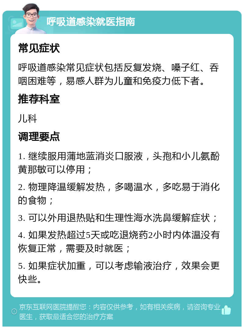 呼吸道感染就医指南 常见症状 呼吸道感染常见症状包括反复发烧、嗓子红、吞咽困难等，易感人群为儿童和免疫力低下者。 推荐科室 儿科 调理要点 1. 继续服用蒲地蓝消炎口服液，头孢和小儿氨酚黄那敏可以停用； 2. 物理降温缓解发热，多喝温水，多吃易于消化的食物； 3. 可以外用退热贴和生理性海水洗鼻缓解症状； 4. 如果发热超过5天或吃退烧药2小时内体温没有恢复正常，需要及时就医； 5. 如果症状加重，可以考虑输液治疗，效果会更快些。