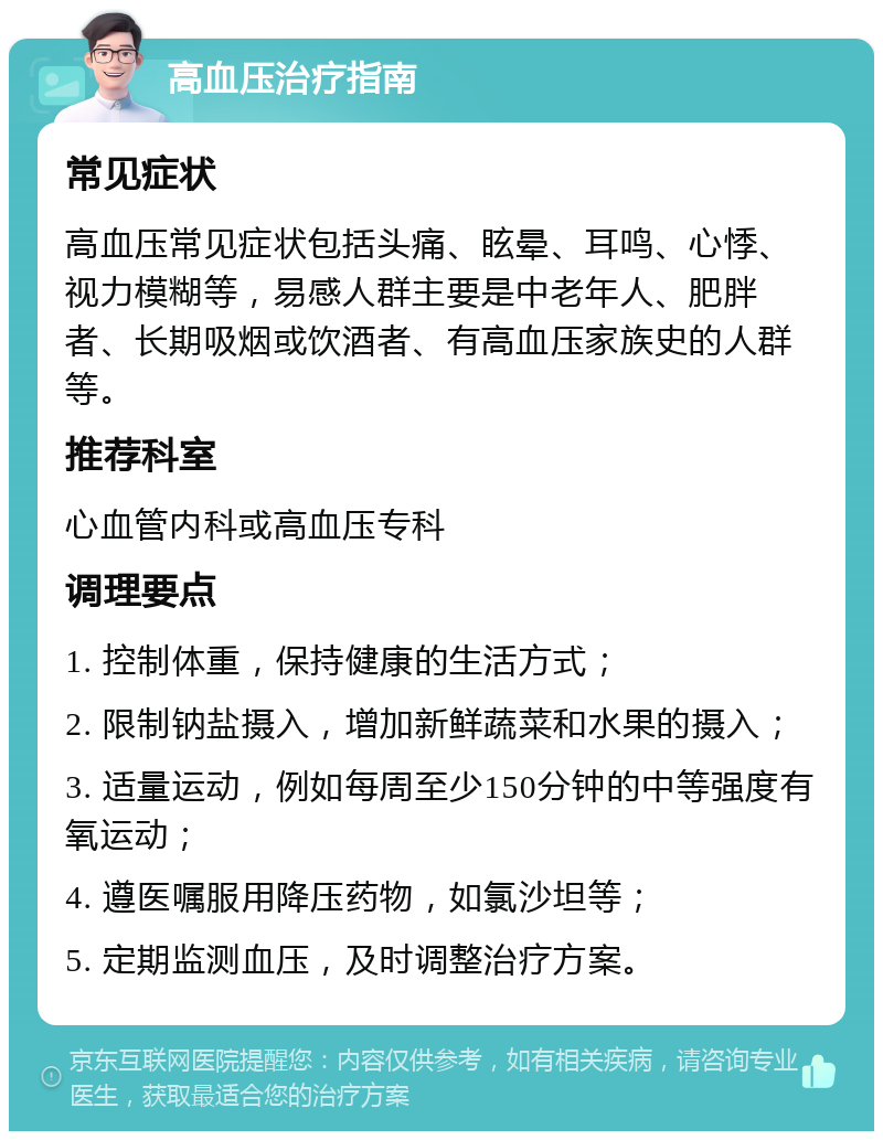 高血压治疗指南 常见症状 高血压常见症状包括头痛、眩晕、耳鸣、心悸、视力模糊等，易感人群主要是中老年人、肥胖者、长期吸烟或饮酒者、有高血压家族史的人群等。 推荐科室 心血管内科或高血压专科 调理要点 1. 控制体重，保持健康的生活方式； 2. 限制钠盐摄入，增加新鲜蔬菜和水果的摄入； 3. 适量运动，例如每周至少150分钟的中等强度有氧运动； 4. 遵医嘱服用降压药物，如氯沙坦等； 5. 定期监测血压，及时调整治疗方案。