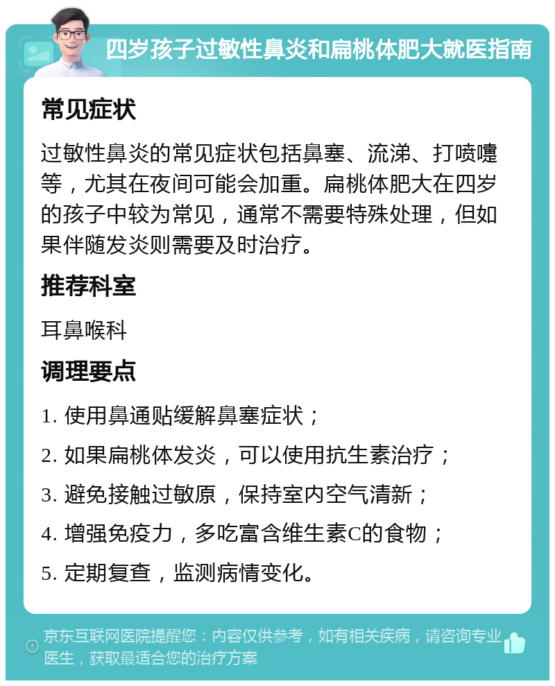 四岁孩子过敏性鼻炎和扁桃体肥大就医指南 常见症状 过敏性鼻炎的常见症状包括鼻塞、流涕、打喷嚏等，尤其在夜间可能会加重。扁桃体肥大在四岁的孩子中较为常见，通常不需要特殊处理，但如果伴随发炎则需要及时治疗。 推荐科室 耳鼻喉科 调理要点 1. 使用鼻通贴缓解鼻塞症状； 2. 如果扁桃体发炎，可以使用抗生素治疗； 3. 避免接触过敏原，保持室内空气清新； 4. 增强免疫力，多吃富含维生素C的食物； 5. 定期复查，监测病情变化。