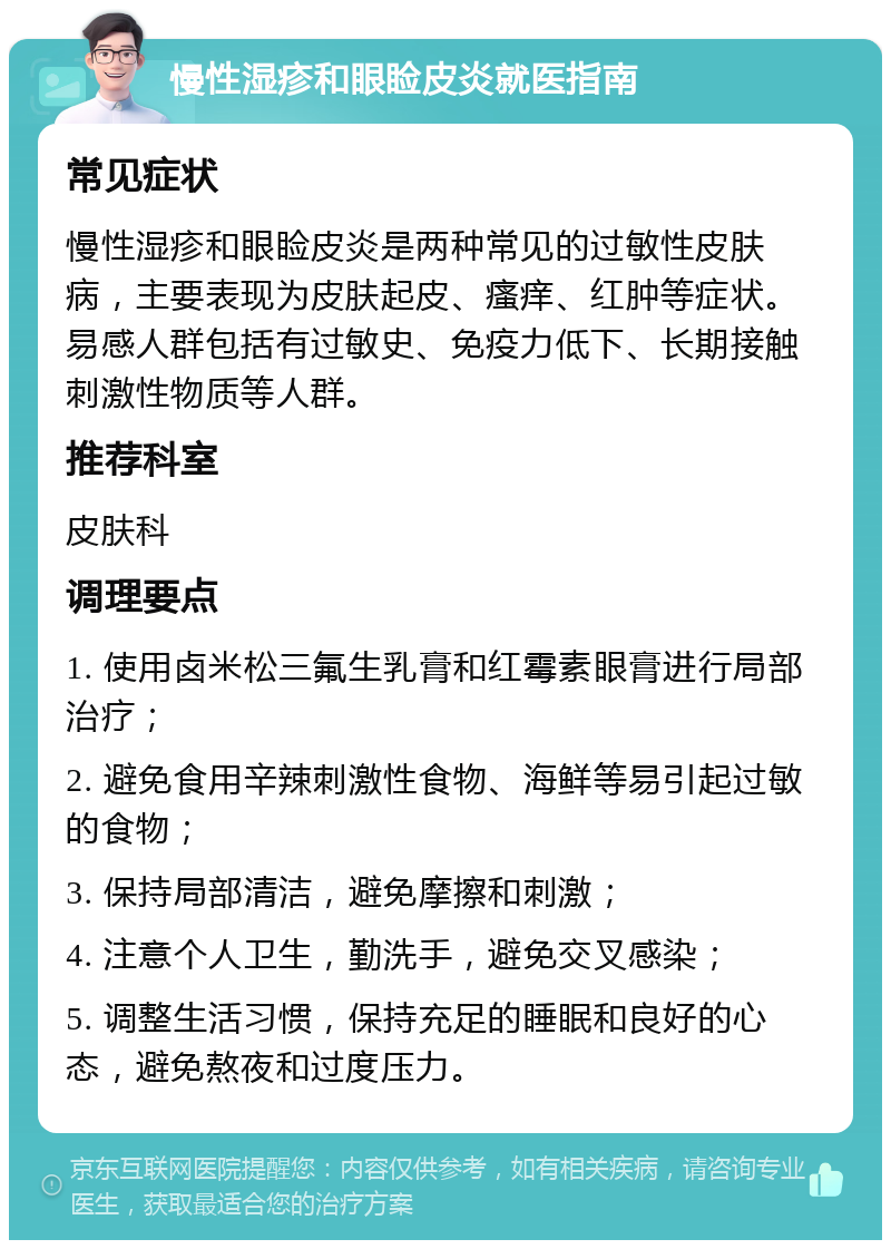 慢性湿疹和眼睑皮炎就医指南 常见症状 慢性湿疹和眼睑皮炎是两种常见的过敏性皮肤病，主要表现为皮肤起皮、瘙痒、红肿等症状。易感人群包括有过敏史、免疫力低下、长期接触刺激性物质等人群。 推荐科室 皮肤科 调理要点 1. 使用卤米松三氟生乳膏和红霉素眼膏进行局部治疗； 2. 避免食用辛辣刺激性食物、海鲜等易引起过敏的食物； 3. 保持局部清洁，避免摩擦和刺激； 4. 注意个人卫生，勤洗手，避免交叉感染； 5. 调整生活习惯，保持充足的睡眠和良好的心态，避免熬夜和过度压力。