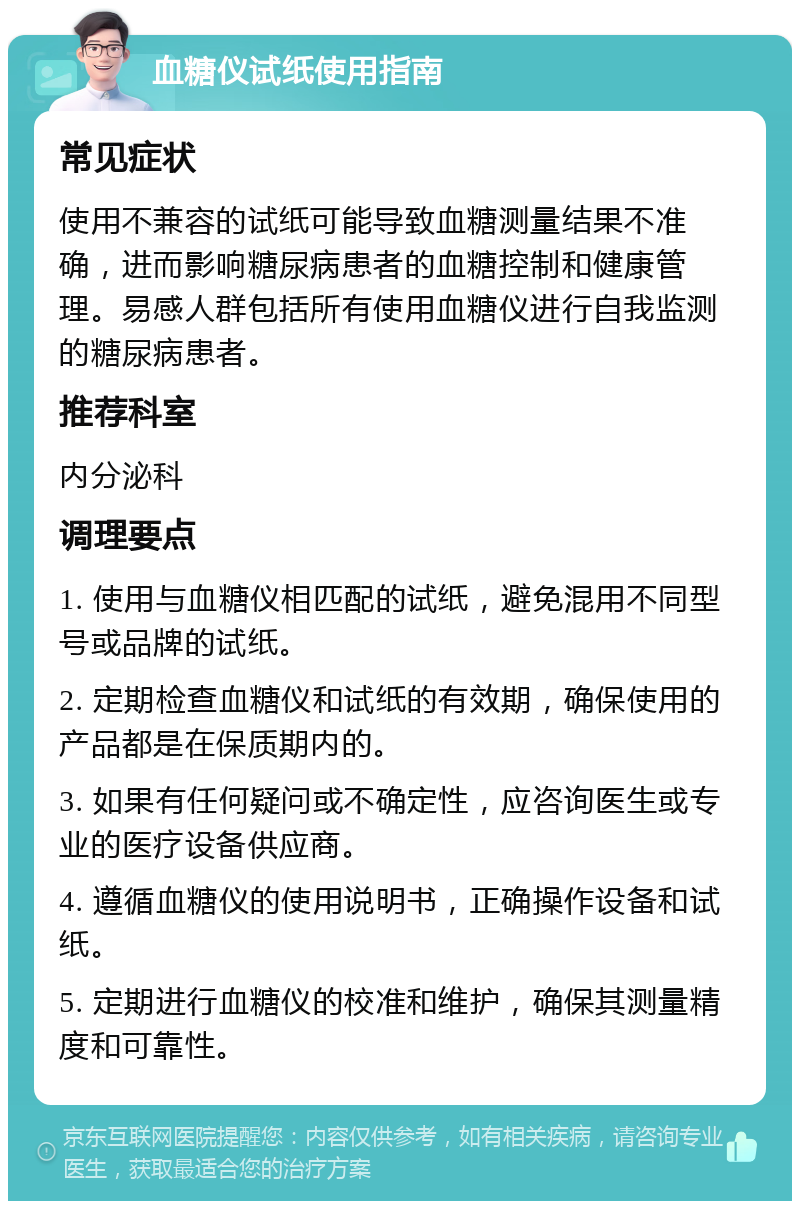 血糖仪试纸使用指南 常见症状 使用不兼容的试纸可能导致血糖测量结果不准确，进而影响糖尿病患者的血糖控制和健康管理。易感人群包括所有使用血糖仪进行自我监测的糖尿病患者。 推荐科室 内分泌科 调理要点 1. 使用与血糖仪相匹配的试纸，避免混用不同型号或品牌的试纸。 2. 定期检查血糖仪和试纸的有效期，确保使用的产品都是在保质期内的。 3. 如果有任何疑问或不确定性，应咨询医生或专业的医疗设备供应商。 4. 遵循血糖仪的使用说明书，正确操作设备和试纸。 5. 定期进行血糖仪的校准和维护，确保其测量精度和可靠性。