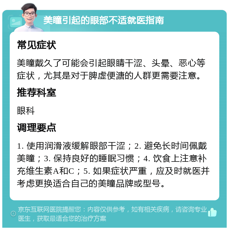 美瞳引起的眼部不适就医指南 常见症状 美瞳戴久了可能会引起眼睛干涩、头晕、恶心等症状，尤其是对于脾虚便溏的人群更需要注意。 推荐科室 眼科 调理要点 1. 使用润滑液缓解眼部干涩；2. 避免长时间佩戴美瞳；3. 保持良好的睡眠习惯；4. 饮食上注意补充维生素A和C；5. 如果症状严重，应及时就医并考虑更换适合自己的美瞳品牌或型号。