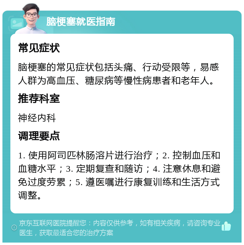 脑梗塞就医指南 常见症状 脑梗塞的常见症状包括头痛、行动受限等，易感人群为高血压、糖尿病等慢性病患者和老年人。 推荐科室 神经内科 调理要点 1. 使用阿司匹林肠溶片进行治疗；2. 控制血压和血糖水平；3. 定期复查和随访；4. 注意休息和避免过度劳累；5. 遵医嘱进行康复训练和生活方式调整。