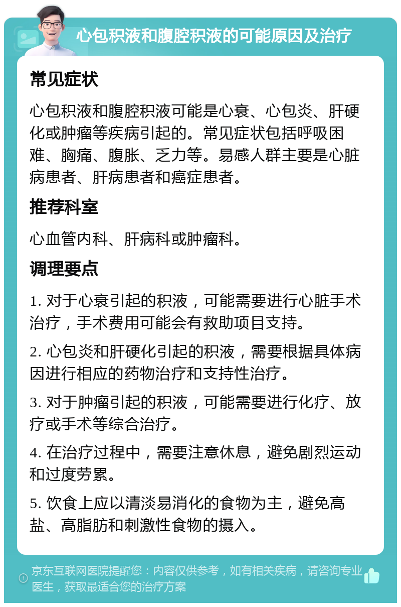 心包积液和腹腔积液的可能原因及治疗 常见症状 心包积液和腹腔积液可能是心衰、心包炎、肝硬化或肿瘤等疾病引起的。常见症状包括呼吸困难、胸痛、腹胀、乏力等。易感人群主要是心脏病患者、肝病患者和癌症患者。 推荐科室 心血管内科、肝病科或肿瘤科。 调理要点 1. 对于心衰引起的积液，可能需要进行心脏手术治疗，手术费用可能会有救助项目支持。 2. 心包炎和肝硬化引起的积液，需要根据具体病因进行相应的药物治疗和支持性治疗。 3. 对于肿瘤引起的积液，可能需要进行化疗、放疗或手术等综合治疗。 4. 在治疗过程中，需要注意休息，避免剧烈运动和过度劳累。 5. 饮食上应以清淡易消化的食物为主，避免高盐、高脂肪和刺激性食物的摄入。