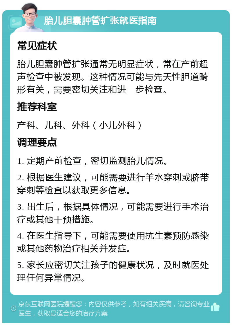 胎儿胆囊肿管扩张就医指南 常见症状 胎儿胆囊肿管扩张通常无明显症状，常在产前超声检查中被发现。这种情况可能与先天性胆道畸形有关，需要密切关注和进一步检查。 推荐科室 产科、儿科、外科（小儿外科） 调理要点 1. 定期产前检查，密切监测胎儿情况。 2. 根据医生建议，可能需要进行羊水穿刺或脐带穿刺等检查以获取更多信息。 3. 出生后，根据具体情况，可能需要进行手术治疗或其他干预措施。 4. 在医生指导下，可能需要使用抗生素预防感染或其他药物治疗相关并发症。 5. 家长应密切关注孩子的健康状况，及时就医处理任何异常情况。