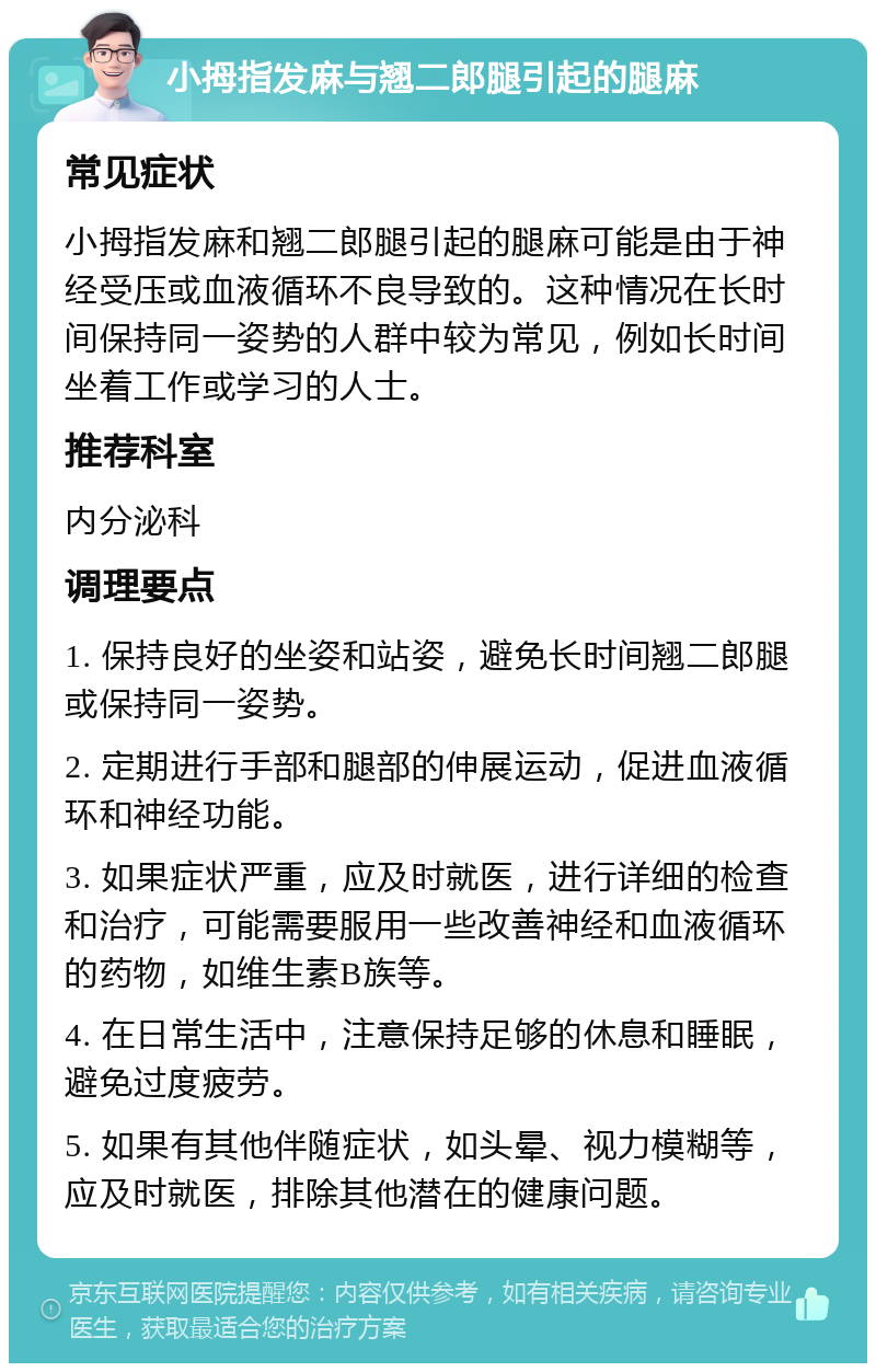 小拇指发麻与翘二郎腿引起的腿麻 常见症状 小拇指发麻和翘二郎腿引起的腿麻可能是由于神经受压或血液循环不良导致的。这种情况在长时间保持同一姿势的人群中较为常见，例如长时间坐着工作或学习的人士。 推荐科室 内分泌科 调理要点 1. 保持良好的坐姿和站姿，避免长时间翘二郎腿或保持同一姿势。 2. 定期进行手部和腿部的伸展运动，促进血液循环和神经功能。 3. 如果症状严重，应及时就医，进行详细的检查和治疗，可能需要服用一些改善神经和血液循环的药物，如维生素B族等。 4. 在日常生活中，注意保持足够的休息和睡眠，避免过度疲劳。 5. 如果有其他伴随症状，如头晕、视力模糊等，应及时就医，排除其他潜在的健康问题。