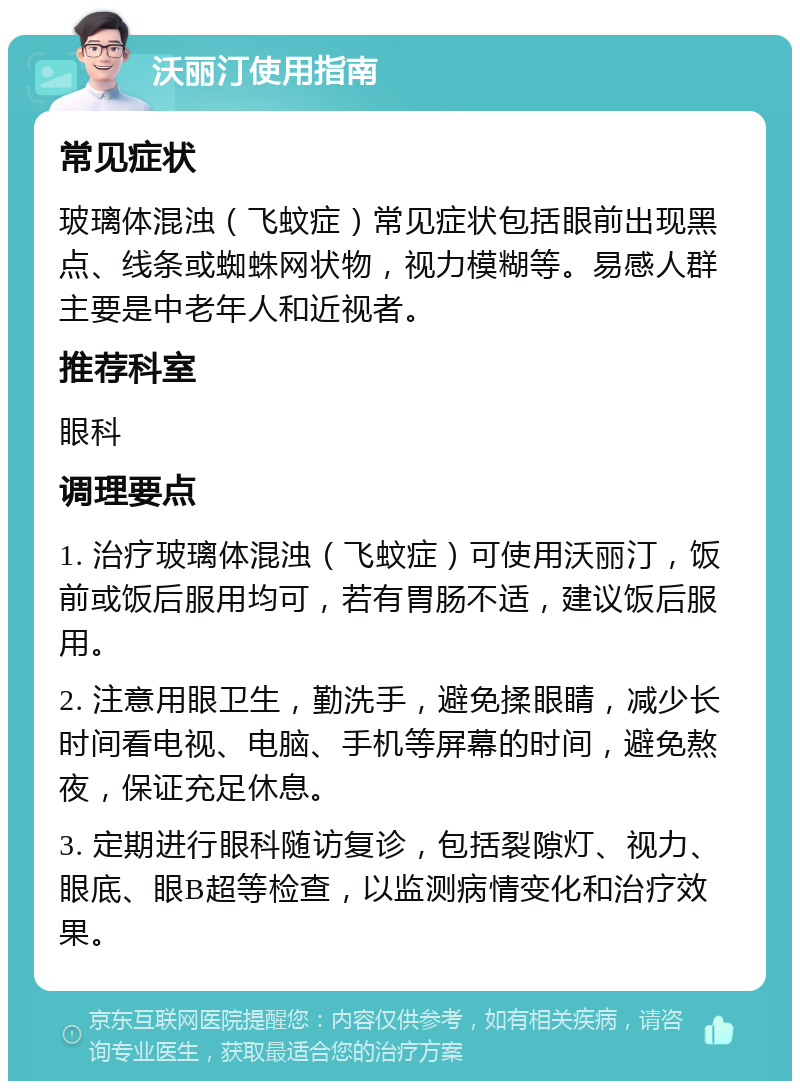 沃丽汀使用指南 常见症状 玻璃体混浊（飞蚊症）常见症状包括眼前出现黑点、线条或蜘蛛网状物，视力模糊等。易感人群主要是中老年人和近视者。 推荐科室 眼科 调理要点 1. 治疗玻璃体混浊（飞蚊症）可使用沃丽汀，饭前或饭后服用均可，若有胃肠不适，建议饭后服用。 2. 注意用眼卫生，勤洗手，避免揉眼睛，减少长时间看电视、电脑、手机等屏幕的时间，避免熬夜，保证充足休息。 3. 定期进行眼科随访复诊，包括裂隙灯、视力、眼底、眼B超等检查，以监测病情变化和治疗效果。