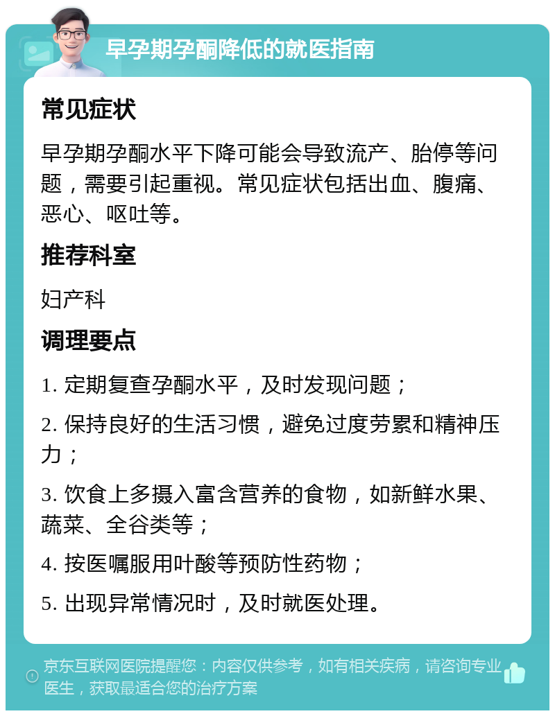 早孕期孕酮降低的就医指南 常见症状 早孕期孕酮水平下降可能会导致流产、胎停等问题，需要引起重视。常见症状包括出血、腹痛、恶心、呕吐等。 推荐科室 妇产科 调理要点 1. 定期复查孕酮水平，及时发现问题； 2. 保持良好的生活习惯，避免过度劳累和精神压力； 3. 饮食上多摄入富含营养的食物，如新鲜水果、蔬菜、全谷类等； 4. 按医嘱服用叶酸等预防性药物； 5. 出现异常情况时，及时就医处理。