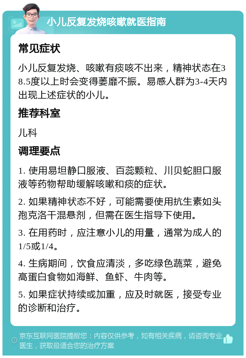 小儿反复发烧咳嗽就医指南 常见症状 小儿反复发烧、咳嗽有痰咳不出来，精神状态在38.5度以上时会变得萎靡不振。易感人群为3-4天内出现上述症状的小儿。 推荐科室 儿科 调理要点 1. 使用易坦静口服液、百蕊颗粒、川贝蛇胆口服液等药物帮助缓解咳嗽和痰的症状。 2. 如果精神状态不好，可能需要使用抗生素如头孢克洛干混悬剂，但需在医生指导下使用。 3. 在用药时，应注意小儿的用量，通常为成人的1/5或1/4。 4. 生病期间，饮食应清淡，多吃绿色蔬菜，避免高蛋白食物如海鲜、鱼虾、牛肉等。 5. 如果症状持续或加重，应及时就医，接受专业的诊断和治疗。