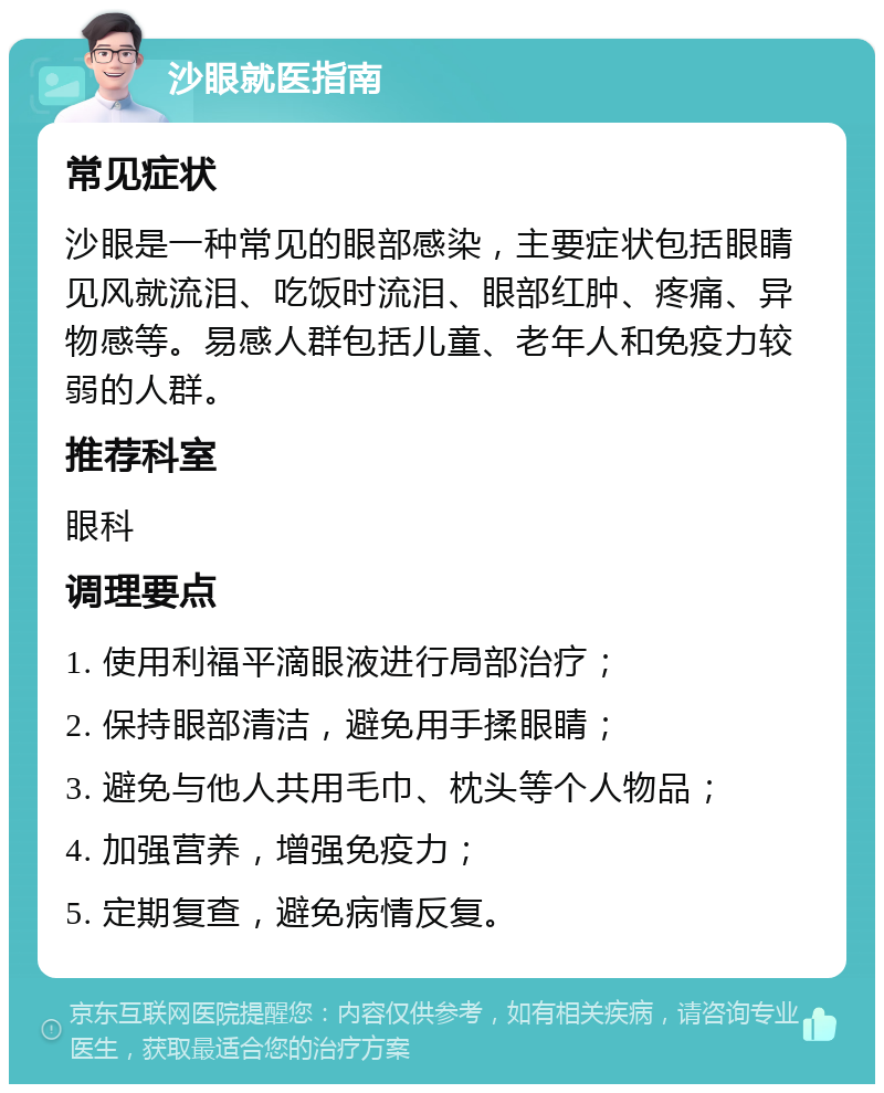 沙眼就医指南 常见症状 沙眼是一种常见的眼部感染，主要症状包括眼睛见风就流泪、吃饭时流泪、眼部红肿、疼痛、异物感等。易感人群包括儿童、老年人和免疫力较弱的人群。 推荐科室 眼科 调理要点 1. 使用利福平滴眼液进行局部治疗； 2. 保持眼部清洁，避免用手揉眼睛； 3. 避免与他人共用毛巾、枕头等个人物品； 4. 加强营养，增强免疫力； 5. 定期复查，避免病情反复。