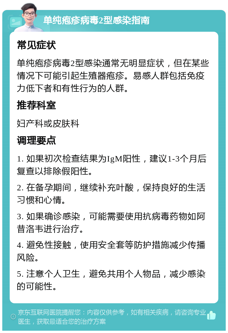 单纯疱疹病毒2型感染指南 常见症状 单纯疱疹病毒2型感染通常无明显症状，但在某些情况下可能引起生殖器疱疹。易感人群包括免疫力低下者和有性行为的人群。 推荐科室 妇产科或皮肤科 调理要点 1. 如果初次检查结果为IgM阳性，建议1-3个月后复查以排除假阳性。 2. 在备孕期间，继续补充叶酸，保持良好的生活习惯和心情。 3. 如果确诊感染，可能需要使用抗病毒药物如阿昔洛韦进行治疗。 4. 避免性接触，使用安全套等防护措施减少传播风险。 5. 注意个人卫生，避免共用个人物品，减少感染的可能性。