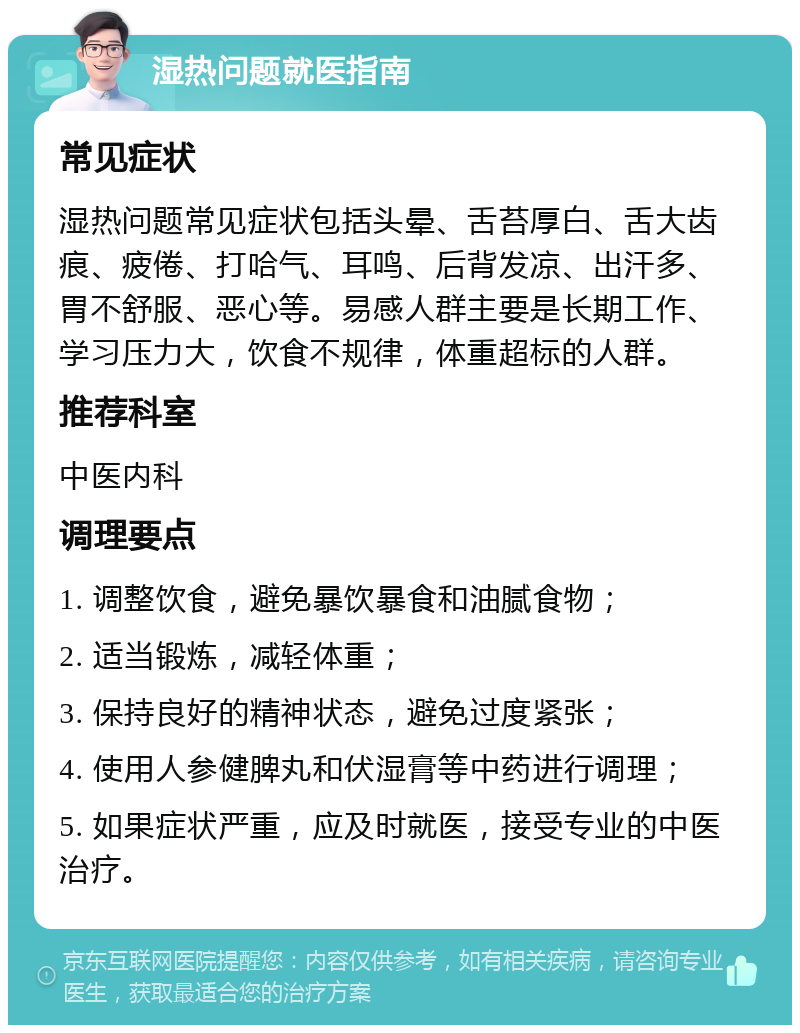 湿热问题就医指南 常见症状 湿热问题常见症状包括头晕、舌苔厚白、舌大齿痕、疲倦、打哈气、耳鸣、后背发凉、出汗多、胃不舒服、恶心等。易感人群主要是长期工作、学习压力大，饮食不规律，体重超标的人群。 推荐科室 中医内科 调理要点 1. 调整饮食，避免暴饮暴食和油腻食物； 2. 适当锻炼，减轻体重； 3. 保持良好的精神状态，避免过度紧张； 4. 使用人参健脾丸和伏湿膏等中药进行调理； 5. 如果症状严重，应及时就医，接受专业的中医治疗。