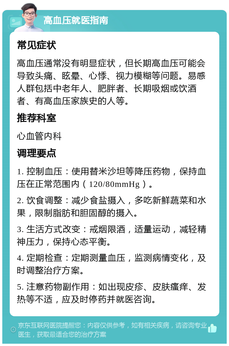 高血压就医指南 常见症状 高血压通常没有明显症状，但长期高血压可能会导致头痛、眩晕、心悸、视力模糊等问题。易感人群包括中老年人、肥胖者、长期吸烟或饮酒者、有高血压家族史的人等。 推荐科室 心血管内科 调理要点 1. 控制血压：使用替米沙坦等降压药物，保持血压在正常范围内（120/80mmHg）。 2. 饮食调整：减少食盐摄入，多吃新鲜蔬菜和水果，限制脂肪和胆固醇的摄入。 3. 生活方式改变：戒烟限酒，适量运动，减轻精神压力，保持心态平衡。 4. 定期检查：定期测量血压，监测病情变化，及时调整治疗方案。 5. 注意药物副作用：如出现皮疹、皮肤瘙痒、发热等不适，应及时停药并就医咨询。