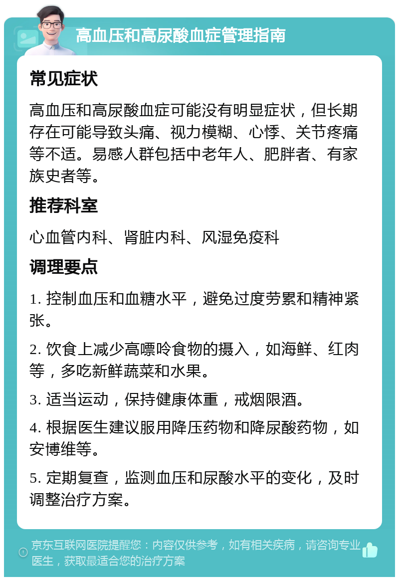 高血压和高尿酸血症管理指南 常见症状 高血压和高尿酸血症可能没有明显症状，但长期存在可能导致头痛、视力模糊、心悸、关节疼痛等不适。易感人群包括中老年人、肥胖者、有家族史者等。 推荐科室 心血管内科、肾脏内科、风湿免疫科 调理要点 1. 控制血压和血糖水平，避免过度劳累和精神紧张。 2. 饮食上减少高嘌呤食物的摄入，如海鲜、红肉等，多吃新鲜蔬菜和水果。 3. 适当运动，保持健康体重，戒烟限酒。 4. 根据医生建议服用降压药物和降尿酸药物，如安博维等。 5. 定期复查，监测血压和尿酸水平的变化，及时调整治疗方案。