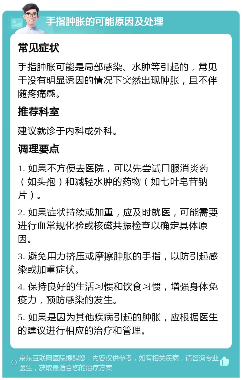 手指肿胀的可能原因及处理 常见症状 手指肿胀可能是局部感染、水肿等引起的，常见于没有明显诱因的情况下突然出现肿胀，且不伴随疼痛感。 推荐科室 建议就诊于内科或外科。 调理要点 1. 如果不方便去医院，可以先尝试口服消炎药（如头孢）和减轻水肿的药物（如七叶皂苷钠片）。 2. 如果症状持续或加重，应及时就医，可能需要进行血常规化验或核磁共振检查以确定具体原因。 3. 避免用力挤压或摩擦肿胀的手指，以防引起感染或加重症状。 4. 保持良好的生活习惯和饮食习惯，增强身体免疫力，预防感染的发生。 5. 如果是因为其他疾病引起的肿胀，应根据医生的建议进行相应的治疗和管理。