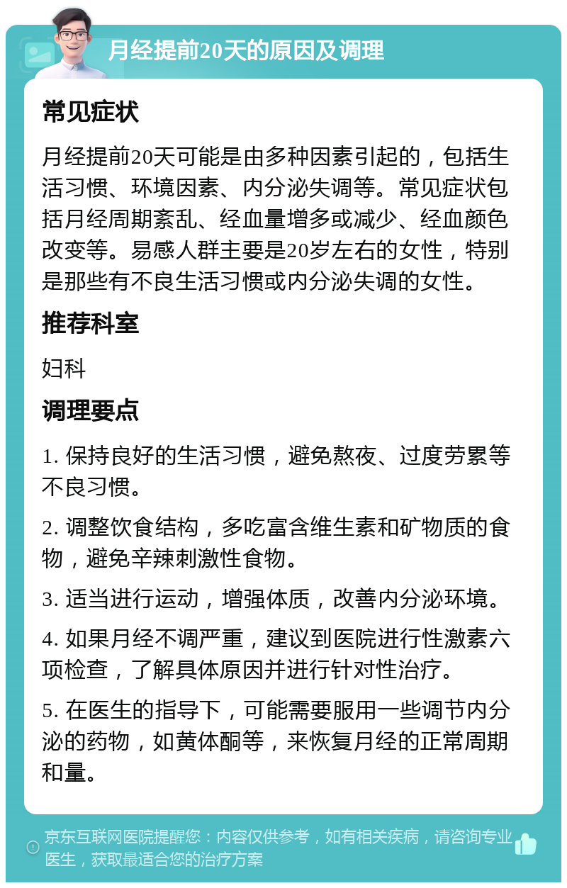 月经提前20天的原因及调理 常见症状 月经提前20天可能是由多种因素引起的，包括生活习惯、环境因素、内分泌失调等。常见症状包括月经周期紊乱、经血量增多或减少、经血颜色改变等。易感人群主要是20岁左右的女性，特别是那些有不良生活习惯或内分泌失调的女性。 推荐科室 妇科 调理要点 1. 保持良好的生活习惯，避免熬夜、过度劳累等不良习惯。 2. 调整饮食结构，多吃富含维生素和矿物质的食物，避免辛辣刺激性食物。 3. 适当进行运动，增强体质，改善内分泌环境。 4. 如果月经不调严重，建议到医院进行性激素六项检查，了解具体原因并进行针对性治疗。 5. 在医生的指导下，可能需要服用一些调节内分泌的药物，如黄体酮等，来恢复月经的正常周期和量。