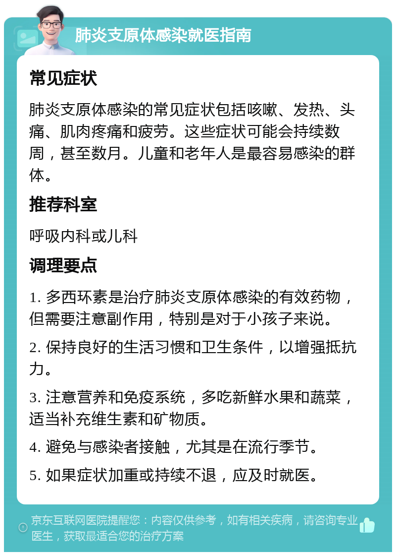 肺炎支原体感染就医指南 常见症状 肺炎支原体感染的常见症状包括咳嗽、发热、头痛、肌肉疼痛和疲劳。这些症状可能会持续数周，甚至数月。儿童和老年人是最容易感染的群体。 推荐科室 呼吸内科或儿科 调理要点 1. 多西环素是治疗肺炎支原体感染的有效药物，但需要注意副作用，特别是对于小孩子来说。 2. 保持良好的生活习惯和卫生条件，以增强抵抗力。 3. 注意营养和免疫系统，多吃新鲜水果和蔬菜，适当补充维生素和矿物质。 4. 避免与感染者接触，尤其是在流行季节。 5. 如果症状加重或持续不退，应及时就医。