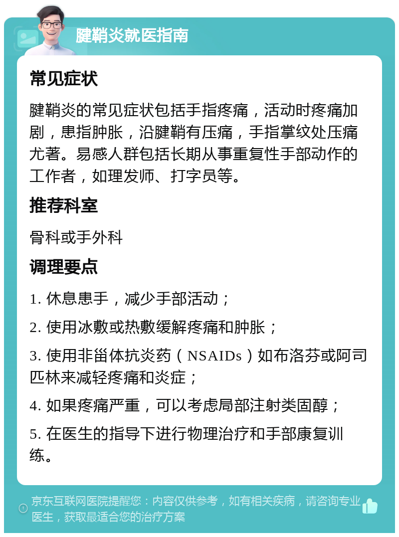 腱鞘炎就医指南 常见症状 腱鞘炎的常见症状包括手指疼痛，活动时疼痛加剧，患指肿胀，沿腱鞘有压痛，手指掌纹处压痛尤著。易感人群包括长期从事重复性手部动作的工作者，如理发师、打字员等。 推荐科室 骨科或手外科 调理要点 1. 休息患手，减少手部活动； 2. 使用冰敷或热敷缓解疼痛和肿胀； 3. 使用非甾体抗炎药（NSAIDs）如布洛芬或阿司匹林来减轻疼痛和炎症； 4. 如果疼痛严重，可以考虑局部注射类固醇； 5. 在医生的指导下进行物理治疗和手部康复训练。