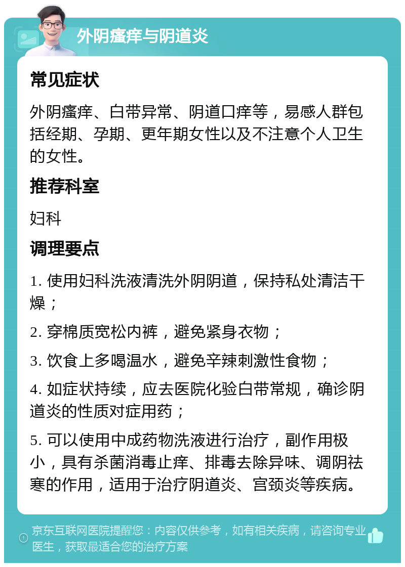 外阴瘙痒与阴道炎 常见症状 外阴瘙痒、白带异常、阴道口痒等，易感人群包括经期、孕期、更年期女性以及不注意个人卫生的女性。 推荐科室 妇科 调理要点 1. 使用妇科洗液清洗外阴阴道，保持私处清洁干燥； 2. 穿棉质宽松内裤，避免紧身衣物； 3. 饮食上多喝温水，避免辛辣刺激性食物； 4. 如症状持续，应去医院化验白带常规，确诊阴道炎的性质对症用药； 5. 可以使用中成药物洗液进行治疗，副作用极小，具有杀菌消毒止痒、排毒去除异味、调阴祛寒的作用，适用于治疗阴道炎、宫颈炎等疾病。