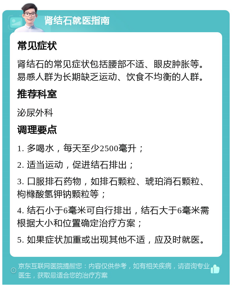 肾结石就医指南 常见症状 肾结石的常见症状包括腰部不适、眼皮肿胀等。易感人群为长期缺乏运动、饮食不均衡的人群。 推荐科室 泌尿外科 调理要点 1. 多喝水，每天至少2500毫升； 2. 适当运动，促进结石排出； 3. 口服排石药物，如排石颗粒、琥珀消石颗粒、枸橼酸氢钾钠颗粒等； 4. 结石小于6毫米可自行排出，结石大于6毫米需根据大小和位置确定治疗方案； 5. 如果症状加重或出现其他不适，应及时就医。