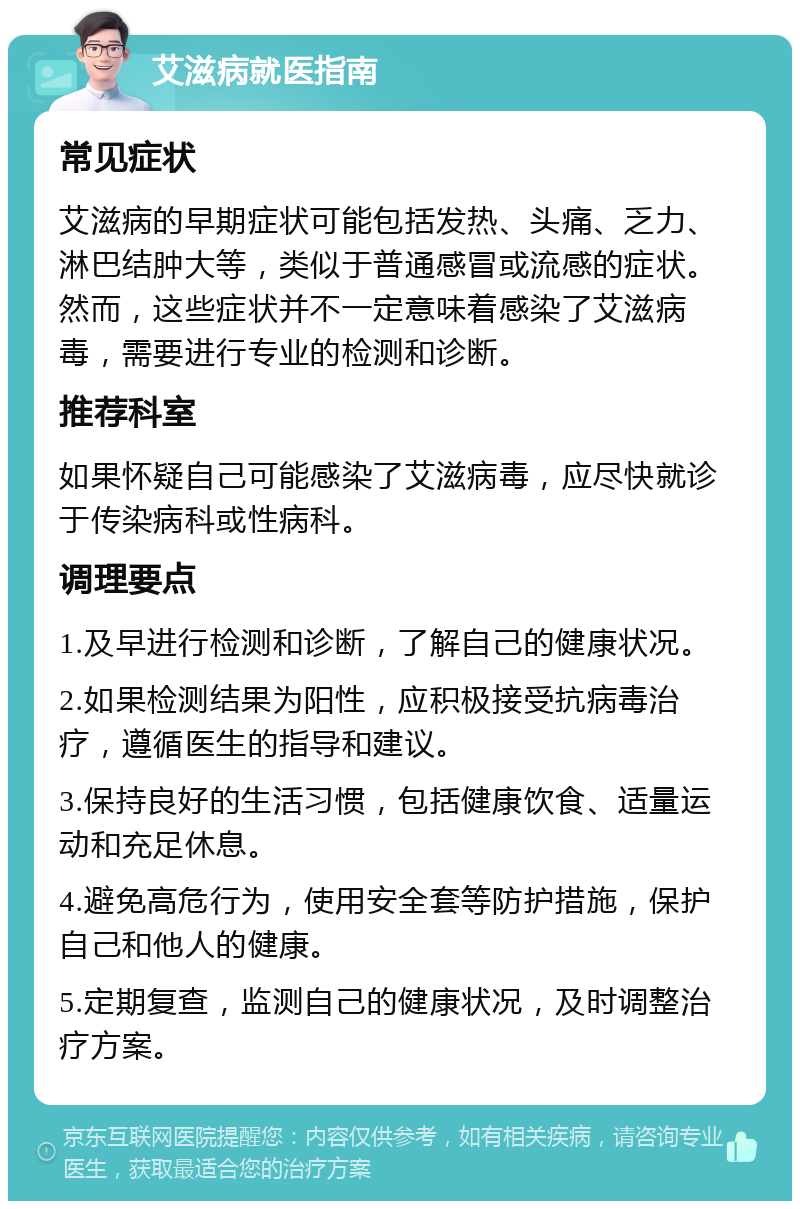 艾滋病就医指南 常见症状 艾滋病的早期症状可能包括发热、头痛、乏力、淋巴结肿大等，类似于普通感冒或流感的症状。然而，这些症状并不一定意味着感染了艾滋病毒，需要进行专业的检测和诊断。 推荐科室 如果怀疑自己可能感染了艾滋病毒，应尽快就诊于传染病科或性病科。 调理要点 1.及早进行检测和诊断，了解自己的健康状况。 2.如果检测结果为阳性，应积极接受抗病毒治疗，遵循医生的指导和建议。 3.保持良好的生活习惯，包括健康饮食、适量运动和充足休息。 4.避免高危行为，使用安全套等防护措施，保护自己和他人的健康。 5.定期复查，监测自己的健康状况，及时调整治疗方案。