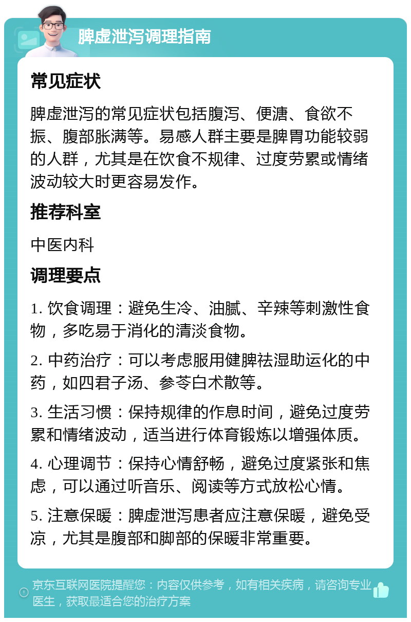 脾虚泄泻调理指南 常见症状 脾虚泄泻的常见症状包括腹泻、便溏、食欲不振、腹部胀满等。易感人群主要是脾胃功能较弱的人群，尤其是在饮食不规律、过度劳累或情绪波动较大时更容易发作。 推荐科室 中医内科 调理要点 1. 饮食调理：避免生冷、油腻、辛辣等刺激性食物，多吃易于消化的清淡食物。 2. 中药治疗：可以考虑服用健脾祛湿助运化的中药，如四君子汤、参苓白术散等。 3. 生活习惯：保持规律的作息时间，避免过度劳累和情绪波动，适当进行体育锻炼以增强体质。 4. 心理调节：保持心情舒畅，避免过度紧张和焦虑，可以通过听音乐、阅读等方式放松心情。 5. 注意保暖：脾虚泄泻患者应注意保暖，避免受凉，尤其是腹部和脚部的保暖非常重要。