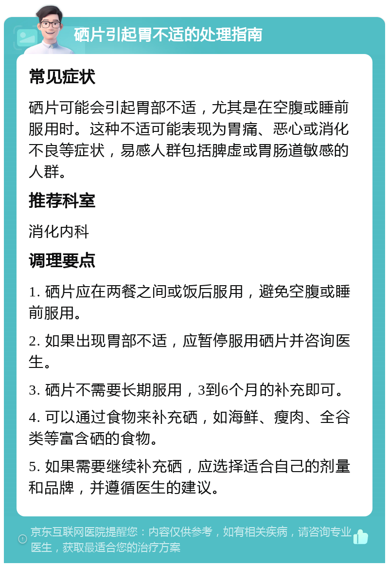 硒片引起胃不适的处理指南 常见症状 硒片可能会引起胃部不适，尤其是在空腹或睡前服用时。这种不适可能表现为胃痛、恶心或消化不良等症状，易感人群包括脾虚或胃肠道敏感的人群。 推荐科室 消化内科 调理要点 1. 硒片应在两餐之间或饭后服用，避免空腹或睡前服用。 2. 如果出现胃部不适，应暂停服用硒片并咨询医生。 3. 硒片不需要长期服用，3到6个月的补充即可。 4. 可以通过食物来补充硒，如海鲜、瘦肉、全谷类等富含硒的食物。 5. 如果需要继续补充硒，应选择适合自己的剂量和品牌，并遵循医生的建议。