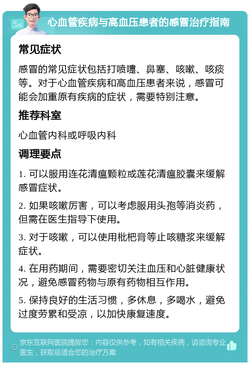 心血管疾病与高血压患者的感冒治疗指南 常见症状 感冒的常见症状包括打喷嚏、鼻塞、咳嗽、咳痰等。对于心血管疾病和高血压患者来说，感冒可能会加重原有疾病的症状，需要特别注意。 推荐科室 心血管内科或呼吸内科 调理要点 1. 可以服用连花清瘟颗粒或莲花清瘟胶囊来缓解感冒症状。 2. 如果咳嗽厉害，可以考虑服用头孢等消炎药，但需在医生指导下使用。 3. 对于咳嗽，可以使用枇杷膏等止咳糖浆来缓解症状。 4. 在用药期间，需要密切关注血压和心脏健康状况，避免感冒药物与原有药物相互作用。 5. 保持良好的生活习惯，多休息，多喝水，避免过度劳累和受凉，以加快康复速度。