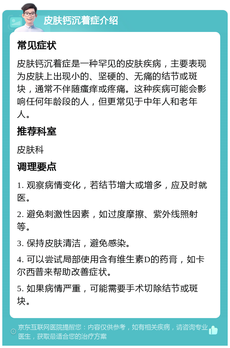 皮肤钙沉着症介绍 常见症状 皮肤钙沉着症是一种罕见的皮肤疾病，主要表现为皮肤上出现小的、坚硬的、无痛的结节或斑块，通常不伴随瘙痒或疼痛。这种疾病可能会影响任何年龄段的人，但更常见于中年人和老年人。 推荐科室 皮肤科 调理要点 1. 观察病情变化，若结节增大或增多，应及时就医。 2. 避免刺激性因素，如过度摩擦、紫外线照射等。 3. 保持皮肤清洁，避免感染。 4. 可以尝试局部使用含有维生素D的药膏，如卡尔西普来帮助改善症状。 5. 如果病情严重，可能需要手术切除结节或斑块。