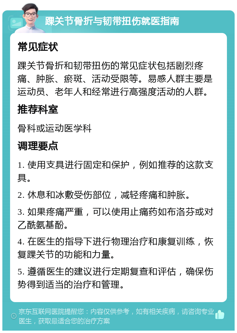 踝关节骨折与韧带扭伤就医指南 常见症状 踝关节骨折和韧带扭伤的常见症状包括剧烈疼痛、肿胀、瘀斑、活动受限等。易感人群主要是运动员、老年人和经常进行高强度活动的人群。 推荐科室 骨科或运动医学科 调理要点 1. 使用支具进行固定和保护，例如推荐的这款支具。 2. 休息和冰敷受伤部位，减轻疼痛和肿胀。 3. 如果疼痛严重，可以使用止痛药如布洛芬或对乙酰氨基酚。 4. 在医生的指导下进行物理治疗和康复训练，恢复踝关节的功能和力量。 5. 遵循医生的建议进行定期复查和评估，确保伤势得到适当的治疗和管理。