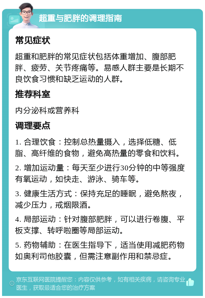 超重与肥胖的调理指南 常见症状 超重和肥胖的常见症状包括体重增加、腹部肥胖、疲劳、关节疼痛等。易感人群主要是长期不良饮食习惯和缺乏运动的人群。 推荐科室 内分泌科或营养科 调理要点 1. 合理饮食：控制总热量摄入，选择低糖、低脂、高纤维的食物，避免高热量的零食和饮料。 2. 增加运动量：每天至少进行30分钟的中等强度有氧运动，如快走、游泳、骑车等。 3. 健康生活方式：保持充足的睡眠，避免熬夜，减少压力，戒烟限酒。 4. 局部运动：针对腹部肥胖，可以进行卷腹、平板支撑、转呼啦圈等局部运动。 5. 药物辅助：在医生指导下，适当使用减肥药物如奥利司他胶囊，但需注意副作用和禁忌症。