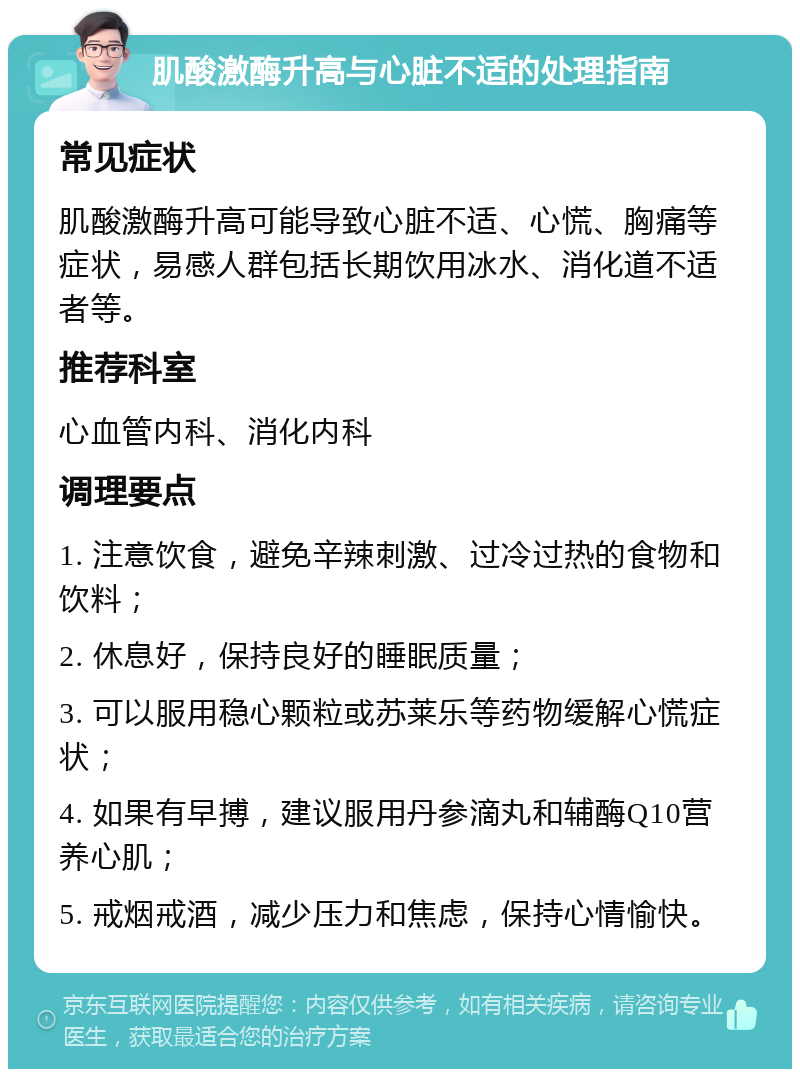 肌酸激酶升高与心脏不适的处理指南 常见症状 肌酸激酶升高可能导致心脏不适、心慌、胸痛等症状，易感人群包括长期饮用冰水、消化道不适者等。 推荐科室 心血管内科、消化内科 调理要点 1. 注意饮食，避免辛辣刺激、过冷过热的食物和饮料； 2. 休息好，保持良好的睡眠质量； 3. 可以服用稳心颗粒或苏莱乐等药物缓解心慌症状； 4. 如果有早搏，建议服用丹参滴丸和辅酶Q10营养心肌； 5. 戒烟戒酒，减少压力和焦虑，保持心情愉快。