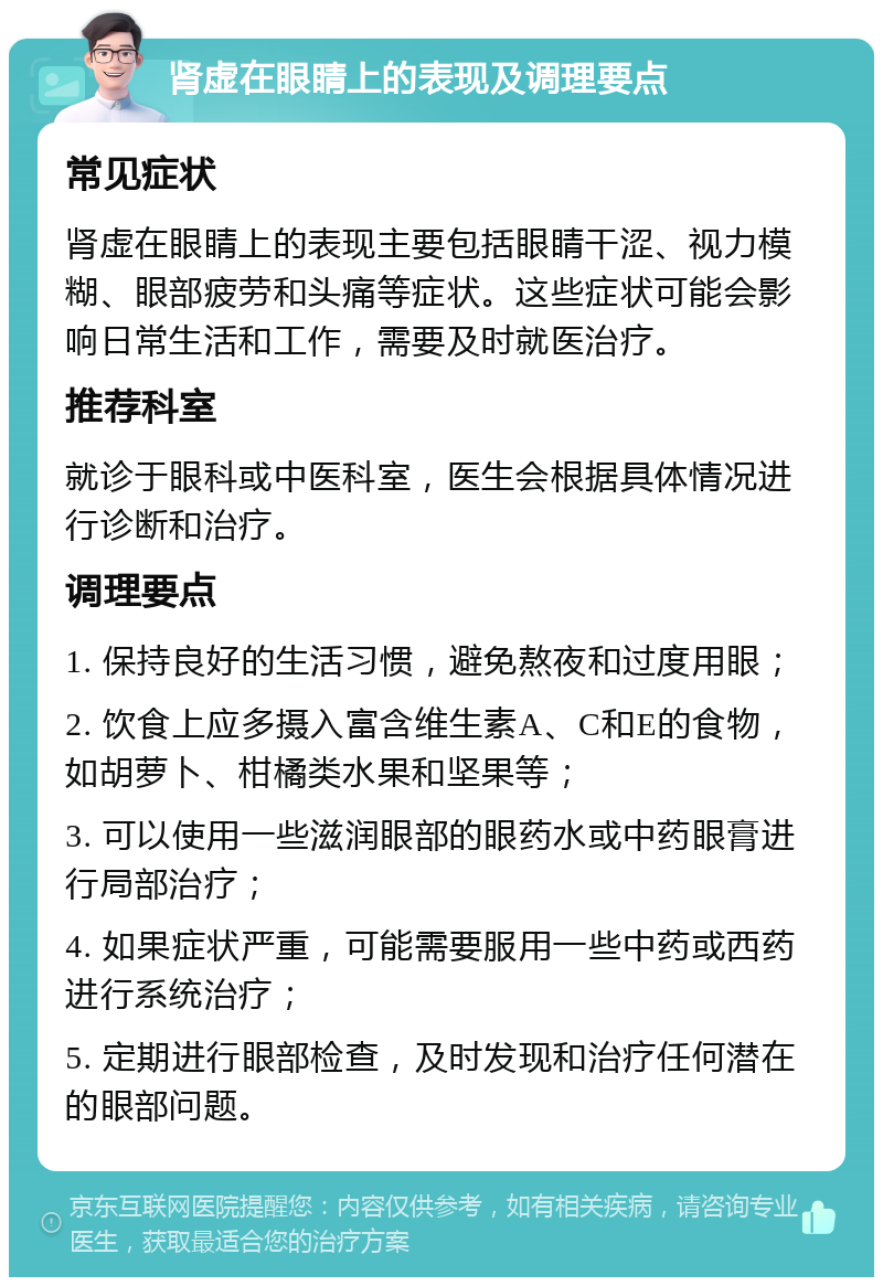 肾虚在眼睛上的表现及调理要点 常见症状 肾虚在眼睛上的表现主要包括眼睛干涩、视力模糊、眼部疲劳和头痛等症状。这些症状可能会影响日常生活和工作，需要及时就医治疗。 推荐科室 就诊于眼科或中医科室，医生会根据具体情况进行诊断和治疗。 调理要点 1. 保持良好的生活习惯，避免熬夜和过度用眼； 2. 饮食上应多摄入富含维生素A、C和E的食物，如胡萝卜、柑橘类水果和坚果等； 3. 可以使用一些滋润眼部的眼药水或中药眼膏进行局部治疗； 4. 如果症状严重，可能需要服用一些中药或西药进行系统治疗； 5. 定期进行眼部检查，及时发现和治疗任何潜在的眼部问题。