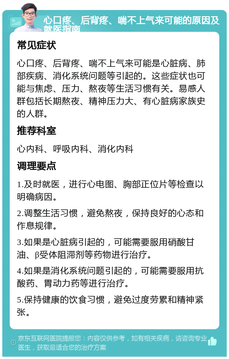 心口疼、后背疼、喘不上气来可能的原因及就医指南 常见症状 心口疼、后背疼、喘不上气来可能是心脏病、肺部疾病、消化系统问题等引起的。这些症状也可能与焦虑、压力、熬夜等生活习惯有关。易感人群包括长期熬夜、精神压力大、有心脏病家族史的人群。 推荐科室 心内科、呼吸内科、消化内科 调理要点 1.及时就医，进行心电图、胸部正位片等检查以明确病因。 2.调整生活习惯，避免熬夜，保持良好的心态和作息规律。 3.如果是心脏病引起的，可能需要服用硝酸甘油、β受体阻滞剂等药物进行治疗。 4.如果是消化系统问题引起的，可能需要服用抗酸药、胃动力药等进行治疗。 5.保持健康的饮食习惯，避免过度劳累和精神紧张。