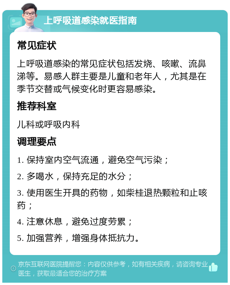 上呼吸道感染就医指南 常见症状 上呼吸道感染的常见症状包括发烧、咳嗽、流鼻涕等。易感人群主要是儿童和老年人，尤其是在季节交替或气候变化时更容易感染。 推荐科室 儿科或呼吸内科 调理要点 1. 保持室内空气流通，避免空气污染； 2. 多喝水，保持充足的水分； 3. 使用医生开具的药物，如柴桂退热颗粒和止咳药； 4. 注意休息，避免过度劳累； 5. 加强营养，增强身体抵抗力。